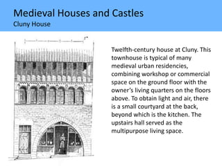 Medieval Houses and Castles
Cluny House
Twelfth-century house at Cluny. This
townhouse is typical of many
medieval urban residencies,
combining workshop or commercial
space on the ground floor with the
owner’s living quarters on the floors
above. To obtain light and air, there
is a small courtyard at the back,
beyond which is the kitchen. The
upstairs hall served as the
multipurpose living space.
 