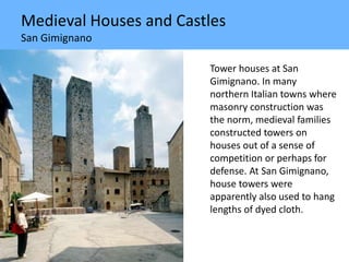 Medieval Houses and Castles
San Gimignano
Tower houses at San
Gimignano. In many
northern Italian towns where
masonry construction was
the norm, medieval families
constructed towers on
houses out of a sense of
competition or perhaps for
defense. At San Gimignano,
house towers were
apparently also used to hang
lengths of dyed cloth.
 