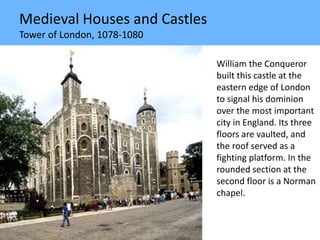 Medieval Houses and Castles
Tower of London, 1078-1080
William the Conqueror
built this castle at the
eastern edge of London
to signal his dominion
over the most important
city in England. Its three
floors are vaulted, and
the roof served as a
fighting platform. In the
rounded section at the
second floor is a Norman
chapel.
 