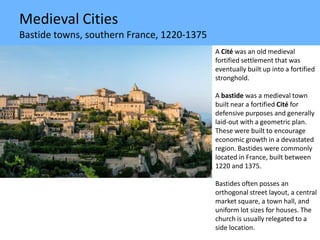 Medieval Cities
Bastide towns, southern France, 1220-1375
A Cité was an old medieval
fortified settlement that was
eventually built up into a fortified
stronghold.
A bastide was a medieval town
built near a fortified Cité for
defensive purposes and generally
laid-out with a geometric plan.
These were built to encourage
economic growth in a devastated
region. Bastides were commonly
located in France, built between
1220 and 1375.
Bastides often posses an
orthogonal street layout, a central
market square, a town hall, and
uniform lot sizes for houses. The
church is usually relegated to a
side location.
 