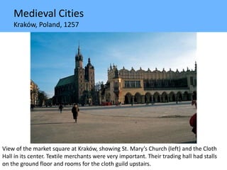 Medieval Cities
Kraków, Poland, 1257
View of the market square at Kraków, showing St. Mary’s Church (left) and the Cloth
Hall in its center. Textile merchants were very important. Their trading hall had stalls
on the ground floor and rooms for the cloth guild upstairs.
 