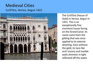 Medieval Cities
Ca’d’Oro, Venice, begun 1421
The Ca’d’Oro (House of
Gold) in Venice, begun in
1421. This is an
exceptionally fine
merchant house facing
on the Grand Canal. Its
name came from the
gilding that was once
applied to its exterior
detailing. Even without
the gold, its lace-like
arch tracery and marble
walls shimmer in light
reflected off the water.
 