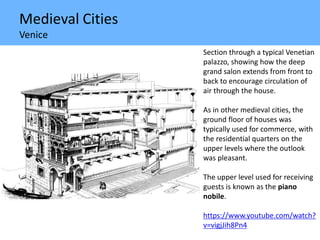 Medieval Cities
Venice
Section through a typical Venetian
palazzo, showing how the deep
grand salon extends from front to
back to encourage circulation of
air through the house.
As in other medieval cities, the
ground floor of houses was
typically used for commerce, with
the residential quarters on the
upper levels where the outlook
was pleasant.
The upper level used for receiving
guests is known as the piano
nobile.
https://www.youtube.com/watch?
v=vigjJih8Pn4
 
