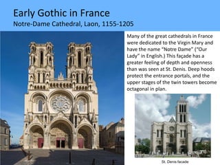 Early Gothic in France
Notre-Dame Cathedral, Laon, 1155-1205
Many of the great cathedrals in France
were dedicated to the Virgin Mary and
have the name “Notre Dame” (“Our
Lady” in English.) This façade has a
greater feeling of depth and openness
than was seen at St. Denis. Deep hoods
protect the entrance portals, and the
upper stages of the twin towers become
octagonal in plan.
St. Denis facade
 