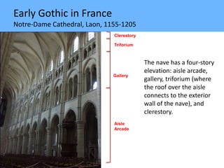 Early Gothic in France
Notre-Dame Cathedral, Laon, 1155-1205
The nave has a four-story
elevation: aisle arcade,
gallery, triforium (where
the roof over the aisle
connects to the exterior
wall of the nave), and
clerestory.
Clerestory
Gallery
Aisle
Arcade
Triforium
 