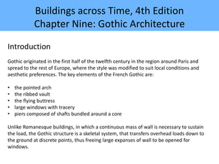 Buildings across Time, 4th Edition
Chapter Nine: Gothic Architecture
Introduction
Gothic originated in the first half of the twelfth century in the region around Paris and
spread to the rest of Europe, where the style was modified to suit local conditions and
aesthetic preferences. The key elements of the French Gothic are:
• the pointed arch
• the ribbed vault
• the flying buttress
• large windows with tracery
• piers composed of shafts bundled around a core
Unlike Romanesque buildings, in which a continuous mass of wall is necessary to sustain
the load, the Gothic structure is a skeletal system, that transfers overhead loads down to
the ground at discrete points, thus freeing large expanses of wall to be opened for
windows.
 