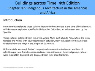 ©2014 McGraw-Hill Higher Education. All rights reserved.
Buildings across Time, 4th Edition
Chapter Ten: Indigenous Architecture in the Americas
and Africa
Introduction
Pre-Columbian refers to those cultures in place in the Americas at the time of initial contact
with European explorers, specifically Christopher Columbus, an Italian sent west by the
Spanish.
These cultures extended from the Arctic, where Aluits built iglus, to Peru, where the Incas
terraced the Andes, with countless tribes in between, from the Apache in the American
Great Plains to the Maya in the jungles of Guatemala.
Unfortunately, as a result first of conquest and communicable diseases and later of
relentless pressure from European and American settlement, these indigenous cultures
were most often disrupted and displaced from their ancestral lands.
 