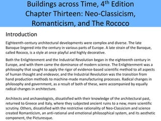 Buildings across Time, 4th Edition
Chapter Thirteen: Neo-Classicism,
Romanticism, and The Rococo
Introduction
Eighteenth-century architectural developments were complex and diverse. The late
Baroque lingered into the century in various parts of Europe. A late strain of the Baroque,
called Rococo, is a style at once playful and highly decorative.
Both the Enlightenment and the Industrial Revolution began in the eighteenth century in
Europe, and with them came the dominance of modern science. The Enlightenment was a
philosophy that sought to apply the rigor of evidence-based scientific method to all aspects
of human thought and endeavor, and the Industrial Revolution was the transition from
hand production methods to machine-made manufacturing processes. Radical changes in
philosophy and government, as a result of both of these, were accompanied by equally
radical changes in architecture.
Architects and archaeologists, dissatisfied with their knowledge of the architectural past,
returned to Greece and Italy, where they subjected ancient ruins to a new, more scientific
scrutiny. Others, dissatisfied with the restrictive rationality of Neo-Classicism and science
created Romanticism, an anti-rational and emotional philosophical system, and its aesthetic
component, the Picturesque.
 