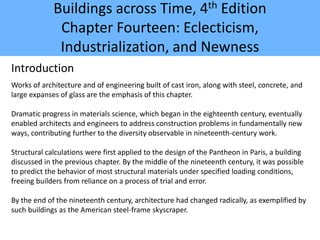 Buildings across Time, 4th Edition
Chapter Fourteen: Eclecticism,
Industrialization, and Newness
Introduction
Works of architecture and of engineering built of cast iron, along with steel, concrete, and
large expanses of glass are the emphasis of this chapter.
Dramatic progress in materials science, which began in the eighteenth century, eventually
enabled architects and engineers to address construction problems in fundamentally new
ways, contributing further to the diversity observable in nineteenth-century work.
Structural calculations were first applied to the design of the Pantheon in Paris, a building
discussed in the previous chapter. By the middle of the nineteenth century, it was possible
to predict the behavior of most structural materials under specified loading conditions,
freeing builders from reliance on a process of trial and error.
By the end of the nineteenth century, architecture had changed radically, as exemplified by
such buildings as the American steel-frame skyscraper.
 