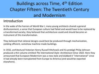 Buildings across Time, 4th Edition
Chapter Fifteen: The Twentieth Century
and Modernism
Introduction
In the wake of the horrors of World War I, many young architects shared a general
disillusionment, a sense that European culture had failed and would have to be replaced by
a transformed society; they believed that architecture could and should become an
instrument of this transformation.
They believed that rational designs could best be produced through mechanization,
yielding efficient, somehow machine-made buildings.
In 1932, architectural historian Henry-Russell Hitchcock and his protégé Philip Johnson
produced a thin volume entitled The International Style: Architecture Since 1922. Here they
announced that European Modernism was a new style and dubbed it “international” since
it had already been transplanted from Europe to America (and would be exported
elsewhere).
 