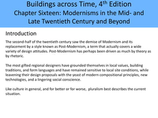 Buildings across Time, 4th Edition
Chapter Sixteen: Modernisms in the Mid- and
Late Twentieth Century and Beyond
Introduction
The second-half of the twentieth century saw the demise of Modernism and its
replacement by a style known as Post-Modernism, a term that actually covers a wide
variety of design attitudes. Post-Modernism has perhaps been driven as much by theory as
by rhetoric.
The most gifted regional designers have grounded themselves in local values, building
traditions, and form languages and have remained sensitive to local site conditions, while
leavening their design proposals with the yeast of modern compositional principles, new
technologies, and a lingering social conscience.
Like culture in general, and for better or for worse, pluralism best describes the current
situation.
 