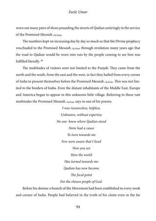 Fazle Umar
94
worn out many pairs of shoes pounding the streets of Qadian untiringly in the service
of the Promised Messiah [as].
The numbers kept on increasing day by day so much so that the Divine prophecy
vouchsafed to the Promised Messiah [as] through revelation many years ago that
the road to Qadian would be worn into ruts by the people coming to see him was
fulfilled literally. 63
The multitudes of visitors were not limited to the Punjab. They came from the
north and the south, from the east and the west, in fact they hailed from every corner
of India to present themselves before the Promised Messiah [as]. This was not lim-
ited to the borders of India. Even the distant inhabitants of the Middle East, Europe
and America began to appear in this unknown little village. Referring to these vast
multitudes the Promised Messiah [as] says in one of his poems:
I was resourceless, helpless,
Unknown, without expertise
No one knew where Qadian stood
None had a cause
To turn towards me
Few were aware that I lived
Now you see
How the world
Has turned towards me
Qadian has now become
The focal point
For the chosen people of God.
Before his demise a branch of the Movement had been established in every nook
and corner of India. People had believed in the truth of his claim even in the far
 