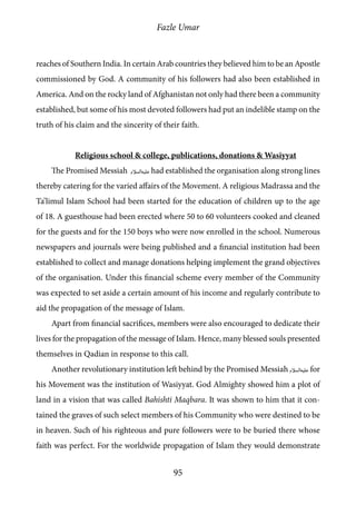 Fazle Umar
95
reaches of Southern India. In certain Arab countries they believed him to be an Apostle
commissioned by God. A community of his followers had also been established in
America. And on the rocky land of Afghanistan not only had there been a community
established, but some of his most devoted followers had put an indelible stamp on the
truth of his claim and the sincerity of their faith.
Religious school & college, publications, donations & Wasiyyat
The Promised Messiah [as] had established the organisation along strong lines
thereby catering for the varied affairs of the Movement. A religious Madrassa and the
Ta’limul Islam School had been started for the education of children up to the age
of 18. A guesthouse had been erected where 50 to 60 volunteers cooked and cleaned
for the guests and for the 150 boys who were now enrolled in the school. Numerous
newspapers and journals were being published and a financial institution had been
established to collect and manage donations helping implement the grand objectives
of the organisation. Under this financial scheme every member of the Community
was expected to set aside a certain amount of his income and regularly contribute to
aid the propagation of the message of Islam.
Apart from financial sacrifices, members were also encouraged to dedicate their
lives for the propagation of the message of Islam. Hence, many blessed souls presented
themselves in Qadian in response to this call.
Another revolutionary institution left behind by the Promised Messiah [as] for
his Movement was the institution of Wasiyyat. God Almighty showed him a plot of
land in a vision that was called Bahishti Maqbara. It was shown to him that it con-
tained the graves of such select members of his Community who were destined to be
in heaven. Such of his righteous and pure followers were to be buried there whose
faith was perfect. For the worldwide propagation of Islam they would demonstrate
 