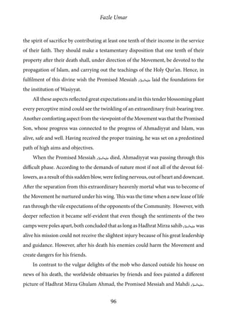 Fazle Umar
96
the spirit of sacrifice by contributing at least one tenth of their income in the service
of their faith. They should make a testamentary disposition that one tenth of their
property after their death shall, under direction of the Movement, be devoted to the
propagation of Islam, and carrying out the teachings of the Holy Qur’an. Hence, in
fulfilment of this divine wish the Promised Messiah [as] laid the foundations for
the institution of Wasiyyat.
All these aspects reflected great expectations and in this tender blossoming plant
every perceptive mind could see the twinkling of an extraordinary fruit-bearing tree.
Another comforting aspect from the viewpoint of the Movement was that the Promised
Son, whose progress was connected to the progress of Ahmadiyyat and Islam, was
alive, safe and well. Having received the proper training, he was set on a predestined
path of high aims and objectives.
When the Promised Messiah [as] died, Ahmadiyyat was passing through this
difficult phase. According to the demands of nature most if not all of the devout fol-
lowers, as a result of this sudden blow, were feeling nervous, out of heart and downcast.
After the separation from this extraordinary heavenly mortal what was to become of
the Movement he nurtured under his wing. This was the time when a new lease of life
ran through the vile expectations of the opponents of the Community. However, with
deeper reflection it became self-evident that even though the sentiments of the two
camps were poles apart, both concluded that as long as Hadhrat Mirza sahib [as] was
alive his mission could not receive the slightest injury because of his great leadership
and guidance. However, after his death his enemies could harm the Movement and
create dangers for his friends.
In contrast to the vulgar delights of the mob who danced outside his house on
news of his death, the worldwide obituaries by friends and foes painted a different
picture of Hadhrat Mirza Ghulam Ahmad, the Promised Messiah and Mahdi [as].
 