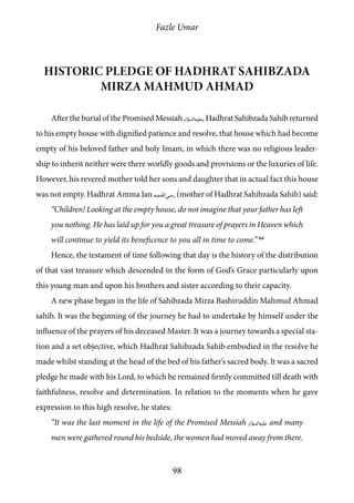 Fazle Umar
98
Historic pledge of Hadhrat Sahibzada
Mirza Mahmud Ahmad
After the burial of the Promised Messiah [as], Hadhrat Sahibzada Sahib returned
to his empty house with dignified patience and resolve, that house which had become
empty of his beloved father and holy Imam, in which there was no religious leader-
ship to inherit neither were there worldly goods and provisions or the luxuries of life.
However, his revered mother told her sons and daughter that in actual fact this house
was not empty. Hadhrat Amma Jan [ra] (mother of Hadhrat Sahibzada Sahib) said:
“Children! Looking at the empty house, do not imagine that your father has left
you nothing. He has laid up for you a great treasure of prayers in Heaven which
will continue to yield its beneficence to you all in time to come.” 64
Hence, the testament of time following that day is the history of the distribution
of that vast treasure which descended in the form of God’s Grace particularly upon
this young man and upon his brothers and sister according to their capacity.
A new phase began in the life of Sahibzada Mirza Bashiruddin Mahmud Ahmad
sahib. It was the beginning of the journey he had to undertake by himself under the
influence of the prayers of his deceased Master. It was a journey towards a special sta-
tion and a set objective, which Hadhrat Sahibzada Sahib embodied in the resolve he
made whilst standing at the head of the bed of his father’s sacred body. It was a sacred
pledge he made with his Lord, to which he remained firmly committed till death with
faithfulness, resolve and determination. In relation to the moments when he gave
expression to this high resolve, he states:
“It was the last moment in the life of the Promised Messiah [as] and many
men were gathered round his bedside, the women had moved away from there.
 