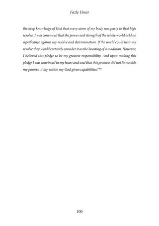Fazle Umar
100
the deep knowledge of God that every atom of my body was party to that high
resolve. I was convinced that the power and strength of the whole world held no
significance against my resolve and determination. If the world could hear my
resolve they would certainly consider it as the boasting of a madman. However,
I believed this pledge to be my greatest responsibility. And upon making this
pledge I was convinced in my heart and soul that this promise did not lie outside
my powers, it lay within my God given capabilities.” 65
 