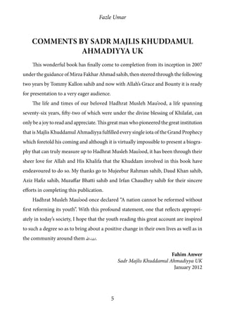 Fazle Umar
5
Comments by Sadr Majlis Khuddamul
Ahmadiyya UK
This wonderful book has finally come to completion from its inception in 2007
under the guidance of Mirza Fakhar Ahmad sahib, then steered through the following
two years by Tommy Kallon sahib and now with Allah’s Grace and Bounty it is ready
for presentation to a very eager audience.
The life and times of our beloved Hadhrat Musleh Mau’ood, a life spanning
seventy-six years, fifty-two of which were under the divine blessing of Khilafat, can
only be a joy to read and appreciate. This great man who pioneered the great institution
that is Majlis Khuddamul Ahmadiyya fulfilled every single iota of the Grand Prophecy
which foretold his coming and although it is virtually impossible to present a biogra-
phy that can truly measure up to Hadhrat Musleh Mau’ood, it has been through their
sheer love for Allah and His Khalifa that the Khuddam involved in this book have
endeavoured to do so. My thanks go to Mujeebur Rahman sahib, Daud Khan sahib,
Aziz Hafiz sahib, Muzaffar Bhatti sahib and Irfan Chaudhry sahib for their sincere
efforts in completing this publication.
Hadhrat Musleh Mau’ood once declared “A nation cannot be reformed without
first reforming its youth”. With this profound statement, one that reflects appropri-
ately in today’s society, I hope that the youth reading this great account are inspired
to such a degree so as to bring about a positive change in their own lives as well as in
the community around them [insh].
Fahim Anwer
Sadr Majlis Khuddamul Ahmadiyya UK
January 2012
 