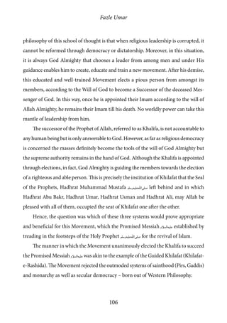 Fazle Umar
106
philosophy of this school of thought is that when religious leadership is corrupted, it
cannot be reformed through democracy or dictatorship. Moreover, in this situation,
it is always God Almighty that chooses a leader from among men and under His
guidance enables him to create, educate and train a new movement. After his demise,
this educated and well-trained Movement elects a pious person from amongst its
members, according to the Will of God to become a Successor of the deceased Mes-
senger of God. In this way, once he is appointed their Imam according to the will of
Allah Almighty, he remains their Imam till his death. No worldly power can take this
mantle of leadership from him.
The successor of the Prophet of Allah, referred to as Khalifa, is not accountable to
any human being but is only answerable to God. However, as far as religious democracy
is concerned the masses definitely become the tools of the will of God Almighty but
the supreme authority remains in the hand of God. Although the Khalifa is appointed
through elections, in fact, God Almighty is guiding the members towards the election
of a righteous and able person. This is precisely the institution of Khilafat that the Seal
of the Prophets, Hadhrat Muhammad Mustafa [saw] left behind and in which
Hadhrat Abu Bakr, Hadhrat Umar, Hadhrat Usman and Hadhrat Ali, may Allah be
pleased with all of them, occupied the seat of Khilafat one after the other.
Hence, the question was which of these three systems would prove appropriate
and beneficial for this Movement, which the Promised Messiah [as] established by
treading in the footsteps of the Holy Prophet [saw] for the revival of Islam.
The manner in which the Movement unanimously elected the Khalifa to succeed
the Promised Messiah [as] was akin to the example of the Guided Khilafat (Khilafat-
e-Rashida). The Movement rejected the outmoded systems of sainthood (Pirs, Gaddis)
and monarchy as well as secular democracy – born out of Western Philosophy.
 