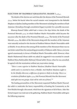 Fazle Umar
107
Election of Hadhrat Khalifatul Masih I [ra]
The details of the election are such that after the demise of the Promised Messiah
[as], before his burial when his sacred remains were transported to the Bahishti
Maqbara in Qadian, leading members of the Movement including the members of Sadr
Anjuman Ahmadiyya through consultation began to ponder for a possible successor.
Khawaja Kamal Uddin sahib had a vision a few days before the death of the
Promised Messiah [as] in which Hadhrat Maulvi Nooruddin sahib became the
successor after the death of the Promised Messiah [as]. The family of the Promised
Messiah [as], the elders of the Movement along with the members of the Anjuman
were naturally inclined to the election of Hadhrat Hakeem Maulvi Nooruddin sahib
as Khalifa. It was obvious that among all the members of the Movement there was no
one better suited than the outstanding personality of Hakeem sahib. Hence, everyone
agreed unanimously in favour of Hadhrat Maulvi Nooruddin sahib. However, when
Maulvi Muhammad Ahsan sahib was asked, he suggested it was essential to consult
Hadhrat Mirza Bashiruddin Mahmud Ahmad sahib. Hence, when he was consulted,
he agreed with the nomination without any reservation stating:
“There is none superior to Hadhrat Maulana (Hadhrat Maulvi Nooruddin
sahib) and it is essential to have a Khalifa. And Hadhrat Maulana ought to
be the Khalifa otherwise a difference of opinion is likely to develop. There is a
revelation of Hadhrat Aqdas [as] (the Promised Messiah) that this Movement
shall split into two groups. God will be with one of them.” 27
The leading personalities of the Movement requested Hadhrat Maulvi Noorud-
din sahib to undertake the heavy responsibility of leading the Community as the
First Khalifa through a document, which bore the signatures of all of them. After this
formal request was read out in the gathering, Hadhrat Maulvi Nooruddin sahib gave
the following response:
 