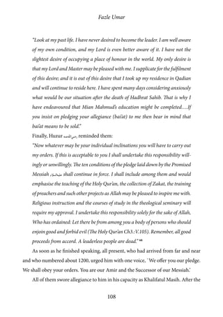Fazle Umar
108
“Look at my past life. I have never desired to become the leader. I am well aware
of my own condition, and my Lord is even better aware of it. I have not the
slightest desire of occupying a place of honour in the world. My only desire is
that my Lord and Master may be pleased with me. I supplicate for the fulfilment
of this desire; and it is out of this desire that I took up my residence in Qadian
and will continue to reside here. I have spent many days considering anxiously
what would be our situation after the death of Hadhrat Sahib. That is why I
have endeavoured that Mian Mahmud’s education might be completed….If
you insist on pledging your allegiance (bai’at) to me then bear in mind that
bai’at means to be sold.”
Finally, Huzur [ra] reminded them:
“Now whatever may be your individual inclinations you will have to carry out
my orders. If this is acceptable to you I shall undertake this responsibility will-
ingly or unwillingly. The ten conditions of the pledge laid down by the Promised
Messiah [as] shall continue in force. I shall include among them and would
emphasise the teaching of the Holy Qur’an, the collection of Zakat, the training
of preachers and such other projects as Allah may be pleased to inspire me with.
Religious instruction and the courses of study in the theological seminary will
require my approval. I undertake this responsibility solely for the sake of Allah,
Who has ordained: Let there be from among you a body of persons who should
enjoin good and forbid evil (The Holy Qur’an Ch3.:V.105). Remember, all good
proceeds from accord. A leaderless people are dead.” 68
As soon as he finished speaking, all present, who had arrived from far and near
and who numbered about 1200, urged him with one voice, `We offer you our pledge.
We shall obey your orders. You are our Amir and the Successor of our Messiah.’
All of them swore allegiance to him in his capacity as Khalifatul Masih. After the
 