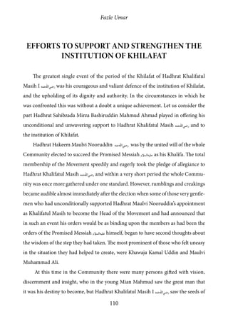Fazle Umar
110
Efforts to support and strengthen the
institution of Khilafat
The greatest single event of the period of the Khilafat of Hadhrat Khalifatul
Masih I [ra] was his courageous and valiant defence of the institution of Khilafat,
and the upholding of its dignity and authority. In the circumstances in which he
was confronted this was without a doubt a unique achievement. Let us consider the
part Hadhrat Sahibzada Mirza Bashiruddin Mahmud Ahmad played in offering his
unconditional and unwavering support to Hadhrat Khalifatul Masih [ra] and to
the institution of Khilafat.
Hadhrat Hakeem Maulvi Nooruddin [ra] was by the united will of the whole
Community elected to succeed the Promised Messiah [as] as his Khalifa. The total
membership of the Movement speedily and eagerly took the pledge of allegiance to
Hadhrat Khalifatul Masih [ra] and within a very short period the whole Commu-
nity was once more gathered under one standard. However, rumblings and creakings
became audible almost immediately after the election when some of those very gentle-
men who had unconditionally supported Hadhrat Maulvi Nooruddin’s appointment
as Khalifatul Masih to become the Head of the Movement and had announced that
in such an event his orders would be as binding upon the members as had been the
orders of the Promised Messiah [as] himself, began to have second thoughts about
the wisdom of the step they had taken. The most prominent of those who felt uneasy
in the situation they had helped to create, were Khawaja Kamal Uddin and Maulvi
Muhammad Ali.
At this time in the Community there were many persons gifted with vision,
discernment and insight, who in the young Mian Mahmud saw the great man that
it was his destiny to become, but Hadhrat Khalifatul Masih I [ra] saw the seeds of
 