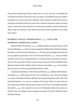 Fazle Umar
111
this greatness beginning to bloom within him as no one else did. Accordingly this
venerable head of the Community, who was made in a mould that towered so high in
personality as to overawe the most stubborn, and to subdue the bold look of princes
and kings, treated this beard-less youth with a solicitous and tender regard, and deep
respect, which those who could not see with his eyes naturally could not understand.
Many could not stomach it who deemed themselves better qualified to be treated
with respect.
Hadhrat Maulvi Nooruddin’s [ra] Love for
Hadhrat Sahibzada Sahib
Hadhrat Maulvi Nooruddin [ra], a faithful, obedient and loyal devotee of the
Promised Messiah [as]had a very special regard for Hadhrat Mirza Mahmud Ahmad,
the eldest son of the Promised Messiah [as]. He had a special insight about him due
to the prophecies granted by God to the Promised Messiah [as]. He had realised
that this is the son who is being raised for a very special status and rank in the future.
This was the reason that we find a number of such events in the life of Hadhrat Mirza
Mahmud Ahmad while Hadhrat Maulvi Hakeem Nooruddin [ra] lived whether
they were prior to his becoming Khalifatul Masih or after.
A deeply devoted follower of the Promised Messiah [as], Hadhrat Mufti Moham-
mad Sadiq [ra] relates that once they were travelling in a train. The train stopped
at a station and Sahibzada Mirza Mahmud Ahmad got off and had a little walk. (The
Promised Messiah [as] was not a member of the party). When he came back into
the compartment, before someone else vacated a seat for him, it was Hadhrat Maulana
Nooruddin [ra] who vacated his own seat for Sahibzada Sahib and sat down on
the floor. One can imagine the true regard and respect he had for Sahibzada Mirza
Mahmud Ahmad.
 