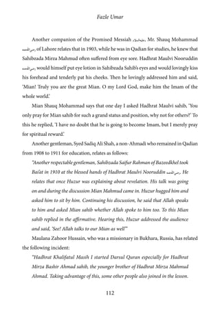 Fazle Umar
112
Another companion of the Promised Messiah [as], Mr. Shauq Mohammad
[ra] of Lahore relates that in 1903, while he was in Qadian for studies, he knew that
Sahibzada Mirza Mahmud often suffered from eye sore. Hadhrat Maulvi Nooruddin
[ra] would himself put eye lotion in Sahibzada Sahib’s eyes and would lovingly kiss
his forehead and tenderly pat his cheeks. Then he lovingly addressed him and said,
‘Mian! Truly you are the great Mian. O my Lord God, make him the Imam of the
whole world.’
Mian Shauq Mohammad says that one day I asked Hadhrat Maulvi sahib, ‘You
only pray for Mian sahib for such a grand status and position, why not for others?’ To
this he replied, ‘I have no doubt that he is going to become Imam, but I merely pray
for spiritual reward.’
Another gentleman, Syed Sadiq Ali Shah, a non-Ahmadi who remained in Qadian
from 1908 to 1911 for education, relates as follows:
“Another respectable gentleman, Sahibzada Saifur Rahman of Bazeedkhel took
Bai’at in 1910 at the blessed hands of Hadhrat Maulvi Nooruddin [ra]. He
relates that once Huzur was explaining about revelation. His talk was going
on and during the discussion Mian Mahmud came in. Huzur hugged him and
asked him to sit by him. Continuing his discussion, he said that Allah speaks
to him and asked Mian sahib whether Allah spoke to him too. To this Mian
sahib replied in the affirmative. Hearing this, Huzur addressed the audience
and said, ‘See! Allah talks to our Mian as well’”
Maulana Zahoor Hussain, who was a missionary in Bukhara, Russia, has related
the following incident:
“Hadhrat Khalifatul Masih I started Darsul Quran especially for Hadhrat
Mirza Bashir Ahmad sahib, the younger brother of Hadhrat Mirza Mahmud
Ahmad. Taking advantage of this, some other people also joined in the lesson.
 