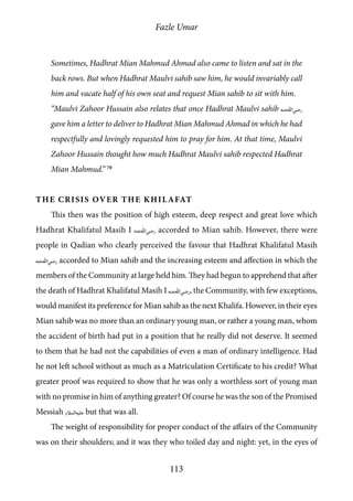 Fazle Umar
113
Sometimes, Hadhrat Mian Mahmud Ahmad also came to listen and sat in the
back rows. But when Hadhrat Maulvi sahib saw him, he would invariably call
him and vacate half of his own seat and request Mian sahib to sit with him.
“Maulvi Zahoor Hussain also relates that once Hadhrat Maulvi sahib [ra]
gave him a letter to deliver to Hadhrat Mian Mahmud Ahmad in which he had
respectfully and lovingly requested him to pray for him. At that time, Maulvi
Zahoor Hussain thought how much Hadhrat Maulvi sahib respected Hadhrat
Mian Mahmud.” 70
The Crisis over the Khilafat
This then was the position of high esteem, deep respect and great love which
Hadhrat Khalifatul Masih I [ra] accorded to Mian sahib. However, there were
people in Qadian who clearly perceived the favour that Hadhrat Khalifatul Masih
[ra] accorded to Mian sahib and the increasing esteem and affection in which the
members of the Community at large held him. They had begun to apprehend that after
the death of Hadhrat Khalifatul Masih I [ra], the Community, with few exceptions,
would manifest its preference for Mian sahib as the next Khalifa. However, in their eyes
Mian sahib was no more than an ordinary young man, or rather a young man, whom
the accident of birth had put in a position that he really did not deserve. It seemed
to them that he had not the capabilities of even a man of ordinary intelligence. Had
he not left school without as much as a Matriculation Certificate to his credit? What
greater proof was required to show that he was only a worthless sort of young man
with no promise in him of anything greater? Of course he was the son of the Promised
Messiah [as] but that was all.
The weight of responsibility for proper conduct of the affairs of the Community
was on their shoulders; and it was they who toiled day and night: yet, in the eyes of
 