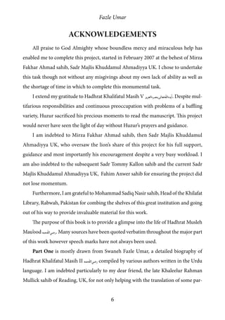 Fazle Umar
6
Acknowledgements
All praise to God Almighty whose boundless mercy and miraculous help has
enabled me to complete this project, started in February 2007 at the behest of Mirza
Fakhar Ahmad sahib, Sadr Majlis Khuddamul Ahmadiyya UK. I chose to undertake
this task though not without any misgivings about my own lack of ability as well as
the shortage of time in which to complete this monumental task.
I extend my gratitude to Hadhrat Khalifatul Masih V [atba]. Despite mul-
tifarious responsibilities and continuous preoccupation with problems of a baffling
variety, Huzur sacrificed his precious moments to read the manuscript. This project
would never have seen the light of day without Huzur’s prayers and guidance.
I am indebted to Mirza Fakhar Ahmad sahib, then Sadr Majlis Khuddamul
Ahmadiyya UK, who oversaw the lion’s share of this project for his full support,
guidance and most importantly his encouragement despite a very busy workload. I
am also indebted to the subsequent Sadr Tommy Kallon sahib and the current Sadr
Majlis Khuddamul Ahmadiyya UK, Fahim Anwer sahib for ensuring the project did
not lose momentum.
Furthermore, I am grateful to Mohammad Sadiq Nasir sahib, Head of the Khilafat
Library, Rabwah, Pakistan for combing the shelves of this great institution and going
out of his way to provide invaluable material for this work.
The purpose of this book is to provide a glimpse into the life of Hadhrat Musleh
Mau’ood [ra]. Many sources have been quoted verbatim throughout the major part
of this work however speech marks have not always been used.
Part One is mostly drawn from Swaneh Fazle Umar, a detailed biography of
Hadhrat Khalifatul Masih II [ra] compiled by various authors written in the Urdu
language. I am indebted particularly to my dear friend, the late Khaleelur Rahman
Mullick sahib of Reading, UK, for not only helping with the translation of some par-
 