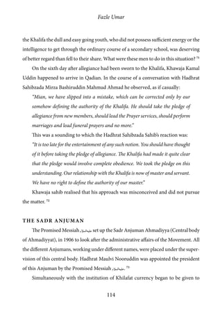 Fazle Umar
114
the Khalifa the dull and easy going youth, who did not possess sufficient energy or the
intelligence to get through the ordinary course of a secondary school, was deserving
of better regard than fell to their share. What were these men to do in this situation? 71
On the sixth day after allegiance had been sworn to the Khalifa, Khawaja Kamal
Uddin happened to arrive in Qadian. In the course of a conversation with Hadhrat
Sahibzada Mirza Bashiruddin Mahmud Ahmad he observed, as if casually:
“Mian, we have slipped into a mistake, which can be corrected only by our
somehow defining the authority of the Khalifa. He should take the pledge of
allegiance from new members, should lead the Prayer services, should perform
marriages and lead funeral prayers and no more.”
This was a sounding to which the Hadhrat Sahibzada Sahib’s reaction was:
“It is too late for the entertainment of any such notion. You should have thought
of it before taking the pledge of allegiance. The Khalifa had made it quite clear
that the pledge would involve complete obedience. We took the pledge on this
understanding. Our relationship with the Khalifa is now of master and servant.
We have no right to define the authority of our master.”
Khawaja sahib realised that his approach was misconceived and did not pursue
the matter. 72
The Sadr Anjuman
The Promised Messiah [as] set up the Sadr Anjuman Ahmadiyya (Central body
of Ahmadiyyat), in 1906 to look after the administrative affairs of the Movement. All
the different Anjumans, working under different names, were placed under the super-
vision of this central body. Hadhrat Maulvi Nooruddin was appointed the president
of this Anjuman by the Promised Messiah [as]. 73
Simultaneously with the institution of Khilafat currency began to be given to
 