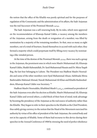 Fazle Umar
115
the notion that the office of the Khalifa was purely spiritual and for the purposes of
regulation of the Community and the administration of its affairs, the Sadr Anjuman
was the real Successor of the Promised Messiah [as].
The Sadr Anjuman was a self-renewing body. By its rules, which were approved
on the recommendation of Khawaja Kamal Uddin, a vacancy among the members
of the Anjuman, arising from the death or resignation of a member, was filled by
nomination by a majority of the remaining members. So that, once as many as eight
members, out of a total of fourteen, found themselves in accord with each other, they
formed a majority which could perpetuate itself by filling every vacancy by nominat-
ing a like-minded person.
At the time of the demise of the Promised Messiah [as], there was such a group
in the Anjuman, the prominent ones in which were Maulvi Muhammad Ali, Khawaja
Kamal Uddin, Shaikh Rahmatullah, Dr. Syed Muhammad Husain and Dr. Mirza Yaqub
Beg, the last four belonging to Lahore. The President was Hadhrat Maulvi Noorud-
din and some of the other members were Syed Muhammad Ahsan, Sahibzada Mirza
Bashiruddin Mahmud Ahmad, Nawab Muhammad Ali Khan and Khalifa Rasheedud-
deen, Khawaja Kamal Uddin was Secretary. 74
Hadhrat Maulvi Nooruddin, Khalifatul Masih I [ra], continued as president of
the Sadr Anjuman even after his election as Khalifa. Maulvi Muhammad Ali, Khawaja
Kamal Uddin and several others, a solid block of their bent of mind, took advantage
by boosting the presidency of the Anjuman as the real source of authority rather than
the Khalifa. They began to refer in their speeches to the Khalifa as the Chief President;
thus subtly giving currency to the notion that the Head of the Movement exercised his
authority by virtue of his office of president of the Sadr Anjuman, the central body and
not in his capacity of Khalifa. Some of them had recourse to this device during their
speeches in the Annual Conference of 1908 by stressing the need of perfect obedience
 