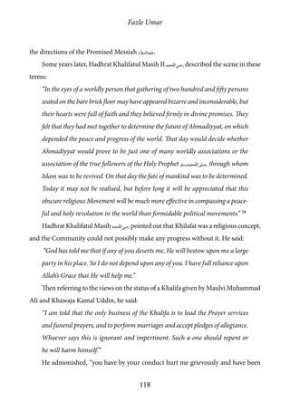Fazle Umar
118
the directions of the Promised Messiah [as].
Some years later, Hadhrat Khalifatul Masih II [ra] described the scene in these
terms:
“In the eyes of a worldly person that gathering of two hundred and fifty persons
seated on the bare brick floor may have appeared bizarre and inconsiderable, but
their hearts were full of faith and they believed firmly in divine promises. They
felt that they had met together to determine the future of Ahmadiyyat, on which
depended the peace and progress of the world. That day would decide whether
Ahmadiyyat would prove to be just one of many worldly associations or the
association of the true followers of the Holy Prophet [saw], through whom
Islam was to be revived. On that day the fate of mankind was to be determined.
Today it may not be realised, but before long it will be appreciated that this
obscure religious Movement will be much more effective in compassing a peace-
ful and holy revolution in the world than formidable political movements.” 78
Hadhrat Khalifatul Masih [ra] pointed out that Khilafat was a religious concept,
and the Community could not possibly make any progress without it. He said:
“God has told me that if any of you deserts me, He will bestow upon me a large
party in his place. So I do not depend upon any of you. I have full reliance upon
Allah’s Grace that He will help me.”
Then referring to the views on the status of a Khalifa given by Maulvi Muhammad
Ali and Khawaja Kamal Uddin, he said:
“I am told that the only business of the Khalifa is to lead the Prayer services
and funeral prayers, and to perform marriages and accept pledges of allegiance.
Whoever says this is ignorant and impertinent. Such a one should repent or
he will harm himself.’”
He admonished, “you have by your conduct hurt me grievously and have been
 