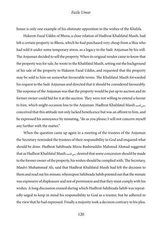 Fazle Umar
120
house is only one example of his obstinate opposition to the wishes of the Khalifa.
Hakeem Fazal Uddin of Bhera, a close relation of Hadhrat Khalifatul Masih, had
left a certain property in Bhera, which he had purchased very cheap from a Shia who
had sold it under some temporary stress, as a legacy to the Sadr Anjuman by his will.
The Anjuman decided to sell the property. When its original vendor came to know that
the property was for sale, he wrote to the Khalifatul Masih, setting out the background
of his sale of the property to Hakeem Fazal Uddin, and requested that the property
may be sold to him on somewhat favourable terms. The Khalifatul Masih forwarded
his request to the Sadr Anjuman and directed that it should be considered favourably.
The response of the Anjuman was that the property would be put up to auction and its
former owner could bid for it at the auction. They were not willing to extend a favour
to him, which might occasion loss to the Anjuman. Hadhrat Khalifatul Masih [ra]
conceived that this attitude not only lacked beneficence but was an affront to him, and
he expressed his annoyance by minuting, “do as you please; I will not concern myself
any further with the matter.”
When the question came up again in a meeting of the trustees of the Anjuman
the Secretary reminded the trustees of their responsibility to God and enquired what
should be done. Hadhrat Sahibzada Mirza Bashiruddin Mahmud Ahmad suggested
that as Hadhrat Khalifatul Masih [ra] desired that some concession should be made
to the former owner of the property, his wishes should be complied with. The Secretary,
Maulvi Muhammad Ali, said that Hadhrat Khalifatul Masih had left the decision to
them and read out his minute; whereupon Sahibzada Sahib pointed out that the minute
was expressive of displeasure and not of permission and that they must comply with his
wishes. A long discussion ensued during which Hadhrat Sahibzada Sahib was repeat-
edly urged to keep in mind his responsibility to God as a trustee, but he adhered to
the view that he had expressed. Finally a majority took a decision contrary to his plea.
 