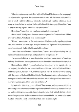Fazle Umar
121
When the matter was reported to Hadhrat Khalifatul Masih [ra], he summoned
the trustees who urged that the decision was taken after full discussion and consulta-
tion in which Hadhrat Sahibzada Sahib also participated. Hadhrat Sahibzada Sahib
was sent for and when he arrived Hadhrat Khalifatul Masih enquired from him, “how
is it Mian that my express directions are contravened?”
He replied, “Huzur, I do not recall any such default on my part.”
Huzur asked, “I had given a direction concerning the sale of Hakeem Fazal Uddin’s
property in Bhera. Why has it been contravened?”
“Huzur, I was no party to the contravention. I had repeatedly urged compliance
with your direction and had urged that your minute was expressive of displeasure and
not of permission.” Hadhrat Sahibzada Sahib replied.
Huzur then turned to the others and said, “you say he is only a stripling, and yet
he understood my minute aright and you failed to comprehend it.”
He admonished them at some length that obedience was a source of blessings,
and they should mend their ways else they would disentitle themselves to Allah’s Grace.
Hakeem Fazal Uddin’s younger brother had been ready to pay a good price for
the property, but when he learnt of the difference between Hadhrat Khalifatul Masih
and the Anjuman, he drew back, and the Anjuman was left no choice but to comply
with the wishes of Hadhrat Khalifatul Masih. The obdurate trustees submitted profuse
apologies to Hadhrat Khalifatul Masih, but there was no change in their attitude and
their propaganda against him went forward apace. 81
In September 1909 he announced that if there was no real improvement in their
attitude by Eidul Fitr, they would be expelled from the Community. In this situation
the leaders of the group submitted a sort of apology, but their attitude did not exhibit
any real improvement. In his sermon on the occasion of Eidul Fitr, 19 October 1909,
Hadhrat Khalifatul Masih admonished them once more at length.
 