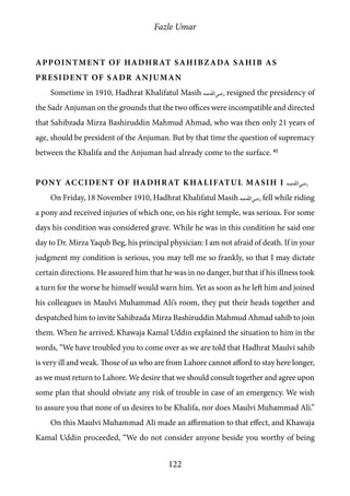 Fazle Umar
122
Appointment of Hadhrat Sahibzada Sahib as
president of Sadr Anjuman
Sometime in 1910, Hadhrat Khalifatul Masih [ra] resigned the presidency of
the Sadr Anjuman on the grounds that the two offices were incompatible and directed
that Sahibzada Mirza Bashiruddin Mahmud Ahmad, who was then only 21 years of
age, should be president of the Anjuman. But by that time the question of supremacy
between the Khalifa and the Anjuman had already come to the surface. 82
Pony Accident of Hadhrat Khalifatul Masih I [ra]
On Friday, 18 November 1910, Hadhrat Khalifatul Masih [ra] fell while riding
a pony and received injuries of which one, on his right temple, was serious. For some
days his condition was considered grave. While he was in this condition he said one
day to Dr. Mirza Yaqub Beg, his principal physician: I am not afraid of death. If in your
judgment my condition is serious, you may tell me so frankly, so that I may dictate
certain directions. He assured him that he was in no danger, but that if his illness took
a turn for the worse he himself would warn him. Yet as soon as he left him and joined
his colleagues in Maulvi Muhammad Ali’s room, they put their heads together and
despatched him to invite Sahibzada Mirza Bashiruddin Mahmud Ahmad sahib to join
them. When he arrived, Khawaja Kamal Uddin explained the situation to him in the
words, “We have troubled you to come over as we are told that Hadhrat Maulvi sahib
is very ill and weak. Those of us who are from Lahore cannot afford to stay here longer,
as we must return to Lahore. We desire that we should consult together and agree upon
some plan that should obviate any risk of trouble in case of an emergency. We wish
to assure you that none of us desires to be Khalifa, nor does Maulvi Muhammad Ali.”
On this Maulvi Muhammad Ali made an affirmation to that effect, and Khawaja
Kamal Uddin proceeded, “We do not consider anyone beside you worthy of being
 