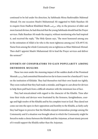 Fazle Umar
124
continued to be led under his direction, by Sahibzada Mirza Bashiruddin Mahmud
Ahmad. On one occasion Maulvi Muhammad Ali suggested to Hafiz Raushan Ali
to enquire from Hadhrat Khalifatul Masih [ra] why, in the presence of older and
more learned divines, he had directed that the young Sahibzada should lead the Prayer
services. Hafiz Raushan Ali made the enquiry, without mentioning who had inspired
it, and received the reply, “The Holy Quran says, ‘The most honoured among you
in the estimation of Allah is he who is the most righteous among you’ (Ch.49:V.14).
Name from among the whole Community one as righteous as Mian Mahmud Ahmad.
Then shall I appoint Maulvi Muhammad Ali to lead the Prayer services and deliver
the sermon?”
Efforts of Conspirators to Gain Popularity among
Orthodox Muslims
These two men under the stunning impact of the sudden death of the Promised
Messiah [as] had committed themselves too far to leave room for a barefaced U-turn
on the institution of Khilafat. They had themselves tied their own hands too tightly.
They soon realised that they had made a mistake, and began to cast about for devices
to help them pull back from a difficult situation with the minimum loss of face.
They had miscalculated with regard to the character of the Khalifa. Time after
time their tricks and devices were frustrated by the firmness, farsightedness, cour-
age and high resolve of the Khalifa and by his complete trust in God. They dared not
come out into the open in their opposition and hostility to the Khalifa, as fairly early
they had begun to perceive that the Khalifa enjoyed tremendous prestige among the
Community and if a situation was brought about in which the Community might be
forced to make a choice between the Khalifa and the Anjuman, at least ninety percent
of it would support the Khalifa rather than the Anjuman.
 