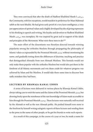 Fazle Umar
125
They were convinced that after the death of Hadhrat Khalifatul Masih I [ra],
the Community, with few exceptions, would manifest its preference for Mian Mahmud
sahib as the next Khalifa. He had given early proof of a very keen intelligence, a very
just appreciation of spiritual values and a highly developed faculty of giving expression
to his thinking in speech and writing. His loyalty and devotion to Hadhrat Khalifatul
Masih [ra] was exemplary. He was inspired by great zeal in support of the ideals
and principles of the Movement. What were these men to do? 83
The main effort of the dissentients was therefore directed towards winning
popularity among the orthodox Muslims through propagating the philosophy of
Islamic values as expounded by the Promised Messiah [as] without mentioning his
name, and gradually toning down the differences of doctrine, teaching and practice
that distinguished Ahmadis from non-Ahmadi Muslims. This formula would not
only make them popular with the orthodox Muslims but would also put them in the
forefront of all Islamic movements and win them credit for whatever progress was
achieved by Islam and the Muslims. It would take them some time to discover how
sadly mistaken they had been.
Lectures by Khawaja Kamal Uddin
A series of lectures were delivered in various places by Khawaja Kamal Uddin,
always taking care to omit the name and the claims of the Promised Messiah [as] but
drawing freely upon the storehouse of the rare knowledge of Islam made accessible to
him through the Promised Messiah [as]. These lectures were naturally well received
by the Ahmadi as well as the non-Ahmadi public. He pushed himself even more to
the forefront by himself writing eulogistic reports of these lectures and sending them
to the press in the name of other people, or he got his friends to write such reports.
As a result of this campaign, in the course of a year or two, he made a name for
 