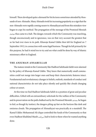 Fazle Umar
126
himself. There developed quite a demand for his lectures sometimes attended by thou-
sands of non-Ahmadis. Many Ahmadis took his increasing popularity as a sign that the
non-Ahmadis were rapidly coming nearer to Ahmadiyyat and from this mistaken view
began to copy his method. The propagation of the message of the Promised Messiah
[as] thus came to a halt. The danger, towards which the Community was marching,
though unconsciously and in ignorance, was on that very account the greatest that
so far had ever risen in its path. Khawaja Kamal Uddin then left for England on 7
September 1912, in connection with some legal business. Though he left primarily for
this purpose, he had it mind too to try and see what could be done by way of Islamic
missionary effort in England.
The Anjuman Ansarullah
The mature minds in the Community like Hadhrat Sahibzada Sahib were alarmed
by the policy of Khawaja Kamal Uddin. They knew that numerically small commu-
nities could not merge into larger ones and keep their characteristic features intact.
Fundamental and revolutionary changes in beliefs, outlook, standards of conduct and
national characteristics do not take place silently and quickly like clouds changing
colour at sunset.
At this time we find Hadhrat Sahibzada Sahib in a position of great and peculiar
difficulties. Gifted with an extraordinary solicitude for the welfare of the Community
and its preservation on the path chalked out by the Promised Messiah [as], he began
to feel, as though by instinct, the dangers piling up fast on the horizon like dark and
ominous clouds. The propagation of Ahmadiyyat was practically at a standstill. The
Kamal Uddin-Mohammad Ali clique controlled the funds of the Community so that
even Hadhrat Khalifatul Masih [ra] had to look to them when he wanted anything
done.
 