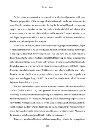 Fazle Umar
127
As this clique was preparing the ground for a silent amalgamation with non-
Ahmadis, propagation of the message of Ahmadiyyat obviously was not among its
plans. Here let us return for a moment to the day the Promised Messiah [as] passed
away. As we observed earlier, on that day Hadhrat Sahibzada Sahib had taken a silent
but stupendous vow that even if the whole world forsook the Promised Messiah [as]
and forgot the purpose which it was his mission to fulfil, he, for one, would never
forsake him or lose sight of that purpose.
When these tendencies, of which we have been trying to pick up the thread, began
to manifest themselves to his discerning eye, he must have been haunted by thoughts
of the responsibility that devolved upon him from that vow, and his helplessness to
do anything. But he was not made in a mould that throws up his hands in despair and
sinks without striking a blow. Driven on by an inner fire that would not let him rest, he
decided on a course of action, which in its intrinsic possibilities was little better than a
drowning man clutching at a straw. But God, who sees what is inside the heart rather
than the volume of achievement, prospered the venture and it became the prelude to
bigger and ever bigger things. In 1911 he started an association to which the name
Anjuman Ansarullah was given.
The idea to form this Anjuman came to him in a dream and it was formed after
Hadhrat Khalifatul Masih [ra] had approved of the idea. Its membership was open to
everybody, the only condition imposed being that one should apply for admission after
performing Istikhara for seven days. Obligations which membership imposed were to
strive for the propagation of Islam, to try to carry the message of Ahmadiyyat to the
world, to study the Holy Qur’an deeply and intensely, regularity in Tahajjud (prayers
before Fajr), endeavour to compromise any differences arising between Ahmadis in
the course of social contacts and loyalty to the Government. 84
These were very laudable aims, and there was nothing either in the conception or
 