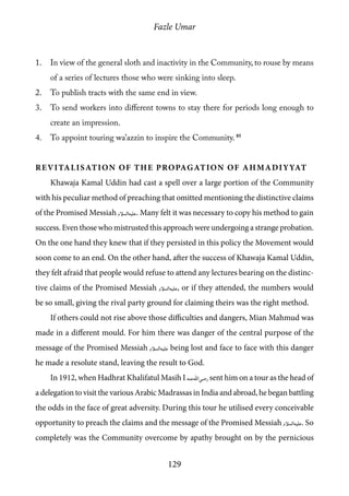 Fazle Umar
129
1.	 In view of the general sloth and inactivity in the Community, to rouse by means
of a series of lectures those who were sinking into sleep.
2.	 To publish tracts with the same end in view.
3.	 To send workers into different towns to stay there for periods long enough to
create an impression.
4.	 To appoint touring wa’azzin to inspire the Community. 85
Revitalisation of the propagation of Ahmadiyyat
Khawaja Kamal Uddin had cast a spell over a large portion of the Community
with his peculiar method of preaching that omitted mentioning the distinctive claims
of the Promised Messiah [as]. Many felt it was necessary to copy his method to gain
success. Even those who mistrusted this approach were undergoing a strange probation.
On the one hand they knew that if they persisted in this policy the Movement would
soon come to an end. On the other hand, after the success of Khawaja Kamal Uddin,
they felt afraid that people would refuse to attend any lectures bearing on the distinc-
tive claims of the Promised Messiah [as], or if they attended, the numbers would
be so small, giving the rival party ground for claiming theirs was the right method.
If others could not rise above those difficulties and dangers, Mian Mahmud was
made in a different mould. For him there was danger of the central purpose of the
message of the Promised Messiah [as] being lost and face to face with this danger
he made a resolute stand, leaving the result to God.
In 1912, when Hadhrat Khalifatul Masih I [ra] sent him on a tour as the head of
a delegation to visit the various Arabic Madrassas in India and abroad, he began battling
the odds in the face of great adversity. During this tour he utilised every conceivable
opportunity to preach the claims and the message of the Promised Messiah [as]. So
completely was the Community overcome by apathy brought on by the pernicious
 