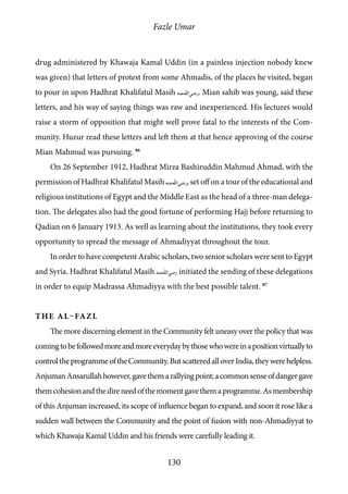 Fazle Umar
130
drug administered by Khawaja Kamal Uddin (in a painless injection nobody knew
was given) that letters of protest from some Ahmadis, of the places he visited, began
to pour in upon Hadhrat Khalifatul Masih [ra]. Mian sahib was young, said these
letters, and his way of saying things was raw and inexperienced. His lectures would
raise a storm of opposition that might well prove fatal to the interests of the Com-
munity. Huzur read these letters and left them at that hence approving of the course
Mian Mahmud was pursuing. 86
On 26 September 1912, Hadhrat Mirza Bashiruddin Mahmud Ahmad, with the
permission of Hadhrat Khalifatul Masih [ra], set off on a tour of the educational and
religious institutions of Egypt and the Middle East as the head of a three-man delega-
tion. The delegates also had the good fortune of performing Hajj before returning to
Qadian on 6 January 1913. As well as learning about the institutions, they took every
opportunity to spread the message of Ahmadiyyat throughout the tour.
In order to have competent Arabic scholars, two senior scholars were sent to Egypt
and Syria. Hadhrat Khalifatul Masih [ra] initiated the sending of these delegations
in order to equip Madrassa Ahmadiyya with the best possible talent. 87
The Al–Fazl
The more discerning element in the Community felt uneasy over the policy that was
comingtobefollowedmoreandmoreeverydaybythosewhowereinapositionvirtuallyto
controltheprogrammeoftheCommunity.ButscatteredalloverIndia,theywerehelpless.
AnjumanAnsarullahhowever,gavethemarallyingpoint;acommonsenseofdangergave
themcohesionandthedireneedofthemomentgavethemaprogramme.Asmembership
of this Anjuman increased, its scope of influence began to expand, and soon it rose like a
sudden wall between the Community and the point of fusion with non-Ahmadiyyat to
which Khawaja Kamal Uddin and his friends were carefully leading it.
 