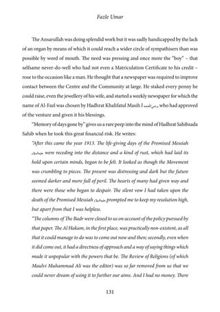 Fazle Umar
131
The Ansarullah was doing splendid work but it was sadly handicapped by the lack
of an organ by means of which it could reach a wider circle of sympathisers than was
possible by word of mouth. The need was pressing and once more the “boy” – that
selfsame never-do-well who had not even a Matriculation Certificate to his credit –
rose to the occasion like a man. He thought that a newspaper was required to improve
contact between the Centre and the Community at large. He staked every penny he
could raise, even the jewellery of his wife, and started a weekly newspaper for which the
name of Al-Fazl was chosen by Hadhrat Khalifatul Masih I [ra], who had approved
of the venture and given it his blessings.
“Memory of days gone by” gives us a rare peep into the mind of Hadhrat Sahibzada
Sahib when he took this great financial risk. He writes:
“After this came the year 1913. The life-giving days of the Promised Messiah
[as] were receding into the distance and a kind of rust, which had laid its
hold upon certain minds, began to be felt. It looked as though the Movement
was crumbling to pieces. The present was distressing and dark but the future
seemed darker and more full of peril. The hearts of many had given way and
there were those who began to despair. The silent vow I had taken upon the
death of the Promised Messiah [as] prompted me to keep my resolution high,
but apart from that I was helpless.
“The columns of The Badr were closed to us on account of the policy pursued by
that paper. The Al Hakam, in the first place, was practically non-existent, as all
that it could manage to do was to come out now and then; secondly, even when
it did come out, it had a directness of approach and a way of saying things which
made it unpopular with the powers that be. The Review of Religions (of which
Maulvi Muhammad Ali was the editor) was so far removed from us that we
could never dream of using it to further our aims. And I had no money. There
 