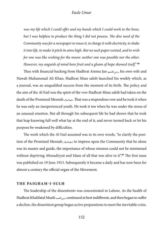 Fazle Umar
132
was my life which I could offer and my hands which I could work to the bone,
but I was helpless to produce the thing I did not possess. The dire need of the
Community was for a newspaper to rouse it, to charge it with electricity, to shake
it into life, to make it pitch its aims high. But no such paper existed, and to wish
for one was like wishing for the moon: neither one was possible nor the other.
However, my anguish of mind bore fruit and a gleam of hope showed itself.” 88
Thus with financial backing from Hadhrat Amma Jan [ra_ha], his own wife and
Nawab Muhammad Ali Khan, Hadhrat Mian sahib launched his weekly which, as
a journal, was an unqualified success from the moment of its birth. The policy and
the aim of the Al Fazl was the spirit of the vow Hadhrat Mian sahib had taken on the
death of the Promised Messiah [as]. That was a stupendous vow and he took it when
he was only an inexperienced youth. He took it too when he was under the stress of
an unusual emotion. But all through his subsequent life he had shown that he took
that leap knowing full well what lay at the end of it, and never turned back or let his
purpose be weakened by difficulties.
The work which the Al Fazl assumed was in its own words, “to clarify the posi-
tion of the Promised Messiah [as]; to impress upon the Community that he alone
was its master and guide, the importance of whose mission could not be minimised
without depriving Ahmadiyyat and Islam of all that was alive in it”.89
The first issue
was published on 19 June 1913. Subsequently it became a daily and has now been for
almost a century the official organ of the Movement.
The Paigham-i-Sulh
The leadership of the dissentients was concentrated in Lahore. As the health of
Hadhrat Khalifatul Masih [ra] continued at best indifferent, and then began to suffer
a decline, the dissentient group began active preparations to meet the inevitable crisis.
 