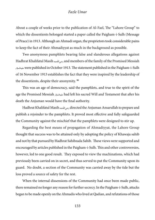 Fazle Umar
133
About a couple of weeks prior to the publication of Al-Fazl, The “Lahore Group” to
which the dissentients belonged started a paper called the Paigham-i-Sulh (Message
of Peace) in 1913. Although an Ahmadi organ, the proprietors took considerable pains
to keep the fact of their Ahmadiyyat as much in the background as possible.
Two anonymous pamphlets bearing false and slanderous allegations against
Hadhrat Khalifatul Masih [ra] and members of the family of the Promised Messiah
[as] were published in October 1913. The statement published in the Paigham-i-Sulh
of 16 November 1913 establishes the fact that they were inspired by the leadership of
the dissentients, despite their anonymity. 90
This was an age of democracy, said the pamphlets, and true to the spirit of the
age the Promised Messiah [as] had left his sacred Will and Testament that after his
death the Anjuman would have the final authority.
Hadhrat Khalifatul Masih [ra] directed the Anjuman Ansarullah to prepare and
publish a rejoinder to the pamphlets. It proved most effective and fully safeguarded
the Community against the mischief that the pamphlets were designed to stir up.
Regarding the best means of propagation of Ahmadiyyat, the Lahore Group
thought that success was to be attained only by adopting the policy of Khawaja sahib
and not by that pursued by Hadhrat Sahibzada Sahib. These views were supported and
encouraged by articles published in the Paigham-i-Sulh. This and other controversies,
however, led to one good result. They exposed to view the machinations, which had
previously been carried on in secret, and thus served to put the Community upon its
guard. No doubt, a section of the Community was carried away by the tide but the
loss proved a source of safety for the rest.
When the internal dissensions of the Community had once been made public,
there remained no longer any reason for further secrecy. In the Paigham-i-Sulh, attacks
began to be made openly on the Ahmadis who lived at Qadian, and refutations of those
 