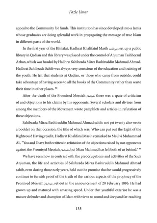 Fazle Umar
135
appeal to the Community for funds. This institution has since developed into a Jamia
whose graduates are doing splendid work in propagating the message of true Islam
in different parts of the world.
In the first year of the Khilafat, Hadhrat Khalifatul Masih [ra] set up a public
library in Qadian and this library was placed under the control of Anjuman Tashheezul
Azhan, which was headed by Hadhrat Sahibzada Mirza Bashiruddin Mahmud Ahmad.
Hadhrat Sahibzada Sahib was always very conscious of the education and training of
the youth. He felt that students at Qadian, or those who came from outside, could
take advantage of having access to all the books of the Community rather than waste
their time in other places. 92
After the death of the Promised Messiah [as] there was a spate of criticism
of and objections to his claims by his opponents. Several scholars and divines from
among the members of the Movement wrote pamphlets and articles in refutation of
these objections.
Sahibzada Mirza Bashiruddin Mahmud Ahmad sahib, not yet twenty also wrote
a booklet on that occasion, the title of which was: Who can put out the Light of the
Righteous? Having read it, Hadhrat Khalifatul Masih remarked to Maulvi Muhammad
Ali, “You and I have both written in refutation of the objections raised by our opponents
against the Promised Messiah [as], but Mian Mahmud has left both of us behind.” 93
We have seen how in contrast with the preoccupations and activities of the Sadr
Anjuman, the life and activities of Sahibzada Mirza Bashiruddin Mahmud Ahmad
sahib, even during those early years, held out the promise that he would progressively
continue to furnish proof of the truth of the various aspects of the prophecy of the
Promised Messiah [as], set out in the announcement of 20 February 1886. He had
grown up and matured with amazing speed. Under that youthful exterior he was a
mature defender and champion of Islam with views so sound and deep and far-reaching
 