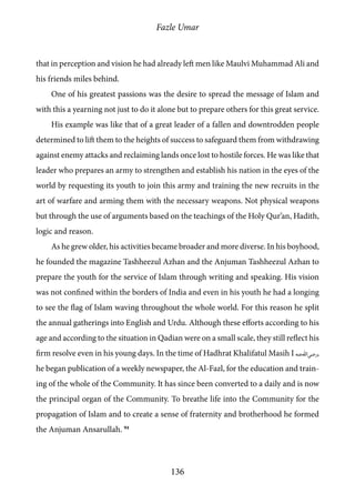 Fazle Umar
136
that in perception and vision he had already left men like Maulvi Muhammad Ali and
his friends miles behind.
One of his greatest passions was the desire to spread the message of Islam and
with this a yearning not just to do it alone but to prepare others for this great service.
His example was like that of a great leader of a fallen and downtrodden people
determined to lift them to the heights of success to safeguard them from withdrawing
against enemy attacks and reclaiming lands once lost to hostile forces. He was like that
leader who prepares an army to strengthen and establish his nation in the eyes of the
world by requesting its youth to join this army and training the new recruits in the
art of warfare and arming them with the necessary weapons. Not physical weapons
but through the use of arguments based on the teachings of the Holy Qur’an, Hadith,
logic and reason.
As he grew older, his activities became broader and more diverse. In his boyhood,
he founded the magazine Tashheezul Azhan and the Anjuman Tashheezul Azhan to
prepare the youth for the service of Islam through writing and speaking. His vision
was not confined within the borders of India and even in his youth he had a longing
to see the flag of Islam waving throughout the whole world. For this reason he split
the annual gatherings into English and Urdu. Although these efforts according to his
age and according to the situation in Qadian were on a small scale, they still reflect his
firm resolve even in his young days. In the time of Hadhrat Khalifatul Masih I [ra],
he began publication of a weekly newspaper, the Al-Fazl, for the education and train-
ing of the whole of the Community. It has since been converted to a daily and is now
the principal organ of the Community. To breathe life into the Community for the
propagation of Islam and to create a sense of fraternity and brotherhood he formed
the Anjuman Ansarullah. 94
 