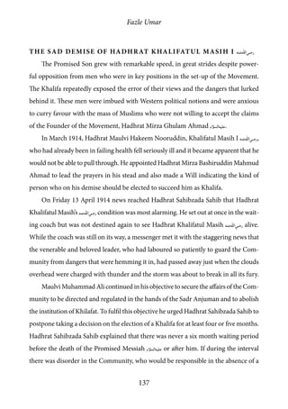 Fazle Umar
137
The Sad Demise of Hadhrat Khalifatul Masih I [ra]
The Promised Son grew with remarkable speed, in great strides despite power-
ful opposition from men who were in key positions in the set-up of the Movement.
The Khalifa repeatedly exposed the error of their views and the dangers that lurked
behind it. These men were imbued with Western political notions and were anxious
to curry favour with the mass of Muslims who were not willing to accept the claims
of the Founder of the Movement, Hadhrat Mirza Ghulam Ahmad [as].
In March 1914, Hadhrat Maulvi Hakeem Nooruddin, Khalifatul Masih I [ra],
who had already been in failing health fell seriously ill and it became apparent that he
would not be able to pull through. He appointed Hadhrat Mirza Bashiruddin Mahmud
Ahmad to lead the prayers in his stead and also made a Will indicating the kind of
person who on his demise should be elected to succeed him as Khalifa.
On Friday 13 April 1914 news reached Hadhrat Sahibzada Sahib that Hadhrat
Khalifatul Masih’s [ra] condition was most alarming. He set out at once in the wait-
ing coach but was not destined again to see Hadhrat Khalifatul Masih [ra] alive.
While the coach was still on its way, a messenger met it with the staggering news that
the venerable and beloved leader, who had laboured so patiently to guard the Com-
munity from dangers that were hemming it in, had passed away just when the clouds
overhead were charged with thunder and the storm was about to break in all its fury.
Maulvi Muhammad Ali continued in his objective to secure the affairs of the Com-
munity to be directed and regulated in the hands of the Sadr Anjuman and to abolish
the institution of Khilafat. To fulfil this objective he urged Hadhrat Sahibzada Sahib to
postpone taking a decision on the election of a Khalifa for at least four or five months.
Hadhrat Sahibzada Sahib explained that there was never a six month waiting period
before the death of the Promised Messiah [as] or after him. If during the interval
there was disorder in the Community, who would be responsible in the absence of a
 