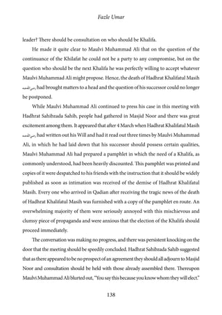 Fazle Umar
138
leader? There should be consultation on who should be Khalifa.
He made it quite clear to Maulvi Muhammad Ali that on the question of the
continuance of the Khilafat he could not be a party to any compromise, but on the
question who should be the next Khalifa he was perfectly willing to accept whatever
Maulvi Muhammad Ali might propose. Hence, the death of Hadhrat Khalifatul Masih
[ra] had brought matters to a head and the question of his successor could no longer
be postponed.
While Maulvi Muhammad Ali continued to press his case in this meeting with
Hadhrat Sahibzada Sahib, people had gathered in Masjid Noor and there was great
excitement among them. It appeared that after 4 March when Hadhrat Khalifatul Masih
[ra] had written out his Will and had it read out three times by Maulvi Muhammad
Ali, in which he had laid down that his successor should possess certain qualities,
Maulvi Muhammad Ali had prepared a pamphlet in which the need of a Khalifa, as
commonly understood, had been heavily discounted. This pamphlet was printed and
copies of it were despatched to his friends with the instruction that it should be widely
published as soon as intimation was received of the demise of Hadhrat Khalifatul
Masih. Every one who arrived in Qadian after receiving the tragic news of the death
of Hadhrat Khalifatul Masih was furnished with a copy of the pamphlet en route. An
overwhelming majority of them were seriously annoyed with this mischievous and
clumsy piece of propaganda and were anxious that the election of the Khalifa should
proceed immediately.
The conversation was making no progress, and there was persistent knocking on the
door that the meeting should be speedily concluded. Hadhrat Sahibzada Sahib suggested
thatasthereappearedtobenoprospectofanagreementtheyshouldalladjourntoMasjid
Noor and consultation should be held with those already assembled there. Thereupon
MaulviMuhammadAliblurtedout,“Yousaythisbecauseyouknowwhomtheywillelect.”
 