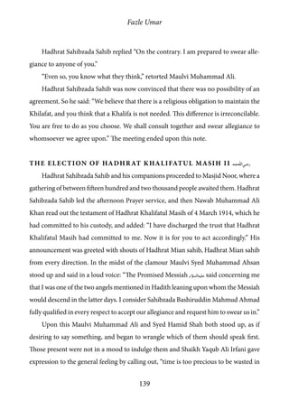 Fazle Umar
139
Hadhrat Sahibzada Sahib replied “On the contrary. I am prepared to swear alle-
giance to anyone of you.”
“Even so, you know what they think,” retorted Maulvi Muhammad Ali.
Hadhrat Sahibzada Sahib was now convinced that there was no possibility of an
agreement. So he said: “We believe that there is a religious obligation to maintain the
Khilafat, and you think that a Khalifa is not needed. This difference is irreconcilable.
You are free to do as you choose. We shall consult together and swear allegiance to
whomsoever we agree upon.” The meeting ended upon this note.
The Election of Hadhrat Khalifatul Masih II [ra]
Hadhrat Sahibzada Sahib and his companions proceeded to Masjid Noor, where a
gathering of between fifteen hundred and two thousand people awaited them. Hadhrat
Sahibzada Sahib led the afternoon Prayer service, and then Nawab Muhammad Ali
Khan read out the testament of Hadhrat Khalifatul Masih of 4 March 1914, which he
had committed to his custody, and added: “I have discharged the trust that Hadhrat
Khalifatul Masih had committed to me. Now it is for you to act accordingly.” His
announcement was greeted with shouts of Hadhrat Mian sahib, Hadhrat Mian sahib
from every direction. In the midst of the clamour Maulvi Syed Muhammad Ahsan
stood up and said in a loud voice: “The Promised Messiah [as] said concerning me
that I was one of the two angels mentioned in Hadith leaning upon whom the Messiah
would descend in the latter days. I consider Sahibzada Bashiruddin Mahmud Ahmad
fully qualified in every respect to accept our allegiance and request him to swear us in.”
Upon this Maulvi Muhammad Ali and Syed Hamid Shah both stood up, as if
desiring to say something, and began to wrangle which of them should speak first.
Those present were not in a mood to indulge them and Shaikh Yaqub Ali Irfani gave
expression to the general feeling by calling out, “time is too precious to be wasted in
 