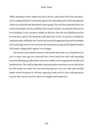 Fazle Umar
141
While attending to these matters he had to devote a great deal of his time and atten-
tion to safeguarding the Community against the misleading and virulent propaganda
which was started by the dissentient Lahore group. The task that confronted him was
indeed formidable and the problems that awaited solution necessitated delicate but
firm handling. As the narrative unfolds we shall see, how the new Khalifa proved to
be more than equal to the demands made upon him. In the 52 years he occupied the
exalted position of Khalifa, the Community passed through great trials and vicissitudes
but at each stage and on every occasion the undaunted courage and farsighted wisdom
of its leader safeguarded it against every danger.
His anxious and solicitous nurture of the tender plant that was committed to his
care so many years ago was converted into a firm rooted tree with wide spreading
branches affording grateful shade and secure shelter and bringing forth healthy and
abundant fruit. The winds of opposition and persecution sometimes rose to a hurricane
but this sturdy tree under the wise and fostering care of its ever alert and watchful
keeper stood foursquare to all these opposing winds and far from endangering its
security they merely served to add to its strength and beneficence.
 